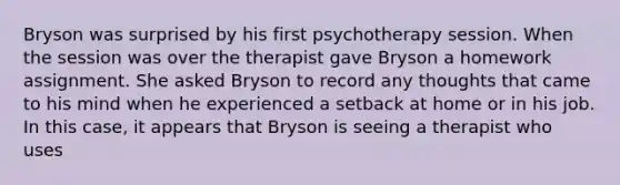 Bryson was surprised by his first psychotherapy session. When the session was over the therapist gave Bryson a homework assignment. She asked Bryson to record any thoughts that came to his mind when he experienced a setback at home or in his job. In this case, it appears that Bryson is seeing a therapist who uses