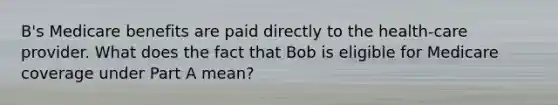 B's Medicare benefits are paid directly to the health-care provider. What does the fact that Bob is eligible for Medicare coverage under Part A mean?