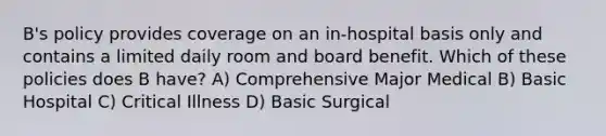 B's policy provides coverage on an in-hospital basis only and contains a limited daily room and board benefit. Which of these policies does B have? A) Comprehensive Major Medical B) Basic Hospital C) Critical Illness D) Basic Surgical