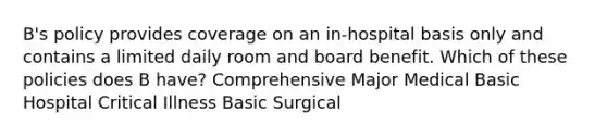 B's policy provides coverage on an in-hospital basis only and contains a limited daily room and board benefit. Which of these policies does B have? Comprehensive Major Medical Basic Hospital Critical Illness Basic Surgical