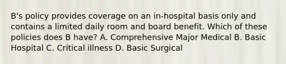 B's policy provides coverage on an in-hospital basis only and contains a limited daily room and board benefit. Which of these policies does B have? A. Comprehensive Major Medical B. Basic Hospital C. Critical illness D. Basic Surgical