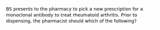 BS presents to the pharmacy to pick a new prescription for a monoclonal antibody to treat rheumatoid arthritis. Prior to dispensing, the pharmacist should which of the following?