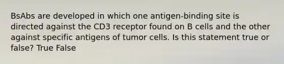 BsAbs are developed in which one antigen-binding site is directed against the CD3 receptor found on B cells and the other against specific antigens of tumor cells. Is this statement true or false? True False