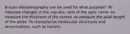 B-scan ultrasonography can be used for what purpose? -To measure changes in the cup-disc ratio of the optic nerve -to measure the thickness of the cornea -to measure the axial length of the globe -To characterize intraocular structures and abnormalities, such as tumors