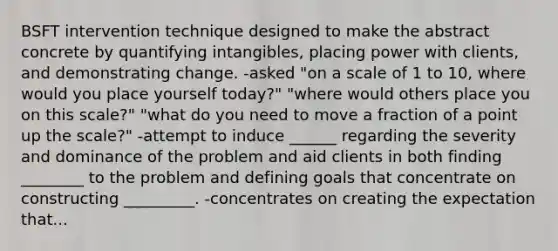 BSFT intervention technique designed to make the abstract concrete by quantifying intangibles, placing power with clients, and demonstrating change. -asked "on a scale of 1 to 10, where would you place yourself today?" "where would others place you on this scale?" "what do you need to move a fraction of a point up the scale?" -attempt to induce ______ regarding the severity and dominance of the problem and aid clients in both finding ________ to the problem and defining goals that concentrate on constructing _________. -concentrates on creating the expectation that...