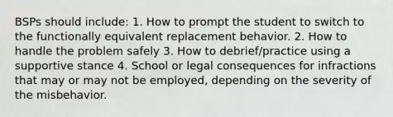 BSPs should include: 1. How to prompt the student to switch to the functionally equivalent replacement behavior. 2. How to handle the problem safely 3. How to debrief/practice using a supportive stance 4. School or legal consequences for infractions that may or may not be employed, depending on the severity of the misbehavior.