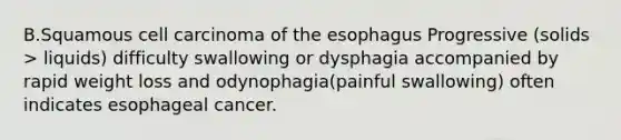 B.Squamous cell carcinoma of the esophagus Progressive (solids > liquids) difficulty swallowing or dysphagia accompanied by rapid weight loss and odynophagia(painful swallowing) often indicates esophageal cancer.