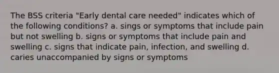 The BSS criteria "Early dental care needed" indicates which of the following conditions? a. sings or symptoms that include pain but not swelling b. signs or symptoms that include pain and swelling c. signs that indicate pain, infection, and swelling d. caries unaccompanied by signs or symptoms