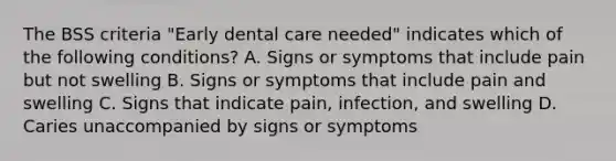 The BSS criteria "Early dental care needed" indicates which of the following conditions? A. Signs or symptoms that include pain but not swelling B. Signs or symptoms that include pain and swelling C. Signs that indicate pain, infection, and swelling D. Caries unaccompanied by signs or symptoms