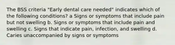 The BSS criteria "Early dental care needed" indicates which of the following conditions? a Signs or symptoms that include pain but not swelling b. Signs or symptoms that include pain and swelling c. Signs that indicate pain, infection, and swelling d. Caries unaccompanied by signs or symptoms