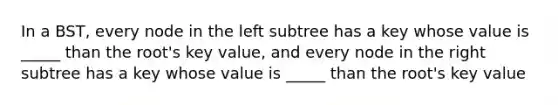 In a BST, every node in the left subtree has a key whose value is _____ than the root's key value, and every node in the right subtree has a key whose value is _____ than the root's key value