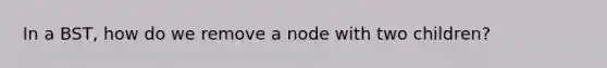 In a BST, how do we remove a node with two children?