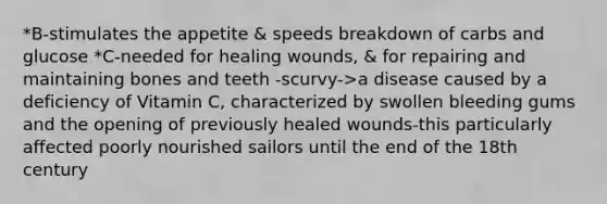 *B-stimulates the appetite & speeds breakdown of carbs and glucose *C-needed for healing wounds, & for repairing and maintaining bones and teeth -scurvy->a disease caused by a deficiency of Vitamin C, characterized by swollen bleeding gums and the opening of previously healed wounds-this particularly affected poorly nourished sailors until the end of the 18th century