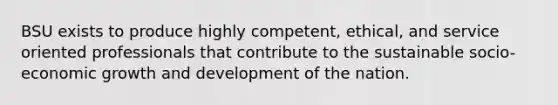 BSU exists to produce highly competent, ethical, and service oriented professionals that contribute to the sustainable socio-economic growth and development of the nation.