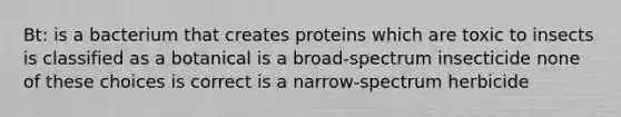 Bt: is a bacterium that creates proteins which are toxic to insects is classified as a botanical is a broad-spectrum insecticide none of these choices is correct is a narrow-spectrum herbicide