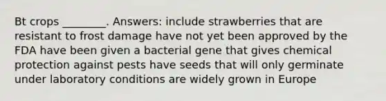 Bt crops ________. Answers: include strawberries that are resistant to frost damage have not yet been approved by the FDA have been given a bacterial gene that gives chemical protection against pests have seeds that will only germinate under laboratory conditions are widely grown in Europe