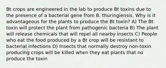 Bt crops are engineered in the lab to produce Bt toxins due to the presence of a bacterial gene from B. thuringiensis. Why is it advantageous for the plants to produce the Bt toxin? A) The Bt toxin will protect the plant from pathogenic bacteria B) The plant will release chemicals that will repel all nearby insects C) People who eat the food produced by a Bt crop will be resistant to bacterial infections D) Insects that normally destroy non-toxin producing crops will be killed when they eat plants that no produce the toxin