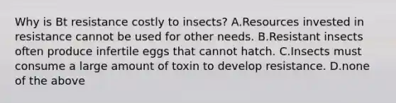 Why is Bt resistance costly to insects? A.Resources invested in resistance cannot be used for other needs. B.Resistant insects often produce infertile eggs that cannot hatch. C.Insects must consume a large amount of toxin to develop resistance. D.none of the above