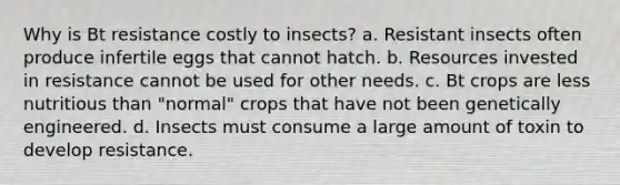 Why is Bt resistance costly to insects? a. Resistant insects often produce infertile eggs that cannot hatch. b. Resources invested in resistance cannot be used for other needs. c. Bt crops are less nutritious than "normal" crops that have not been genetically engineered. d. Insects must consume a large amount of toxin to develop resistance.