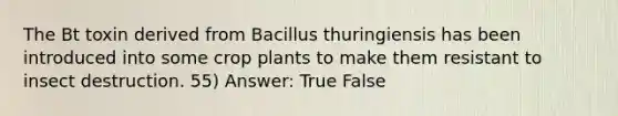 The Bt toxin derived from Bacillus thuringiensis has been introduced into some crop plants to make them resistant to insect destruction. 55) Answer: True False