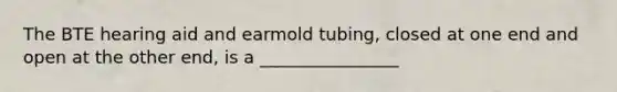 The BTE hearing aid and earmold tubing, closed at one end and open at the other end, is a ________________