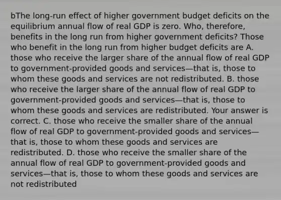 bThe​ long-run effect of higher government budget deficits on the equilibrium annual flow of real GDP is zero.​ Who, therefore, benefits in the long run from higher government​ deficits? Those who benefit in the long run from higher budget deficits are A. those who receive the larger share of the annual flow of real GDP to​ government-provided goods and services—that ​is, those to whom these goods and services are not redistributed. B. those who receive the larger share of the annual flow of real GDP to​ government-provided goods and services—that ​is, those to whom these goods and services are redistributed. Your answer is correct. C. those who receive the smaller share of the annual flow of real GDP to​ government-provided goods and services—that ​is, those to whom these goods and services are redistributed. D. those who receive the smaller share of the annual flow of real GDP to​ government-provided goods and services—that ​is, those to whom these goods and services are not redistributed