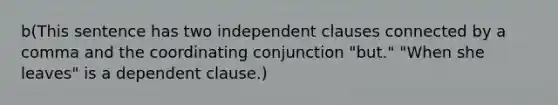 b(This sentence has two independent clauses connected by a comma and the coordinating conjunction "but." "When she leaves" is a dependent clause.)