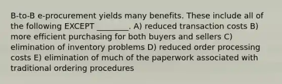 B-to-B e-procurement yields many benefits. These include all of the following EXCEPT ________. A) reduced transaction costs B) more efficient purchasing for both buyers and sellers C) elimination of inventory problems D) reduced order processing costs E) elimination of much of the paperwork associated with traditional ordering procedures