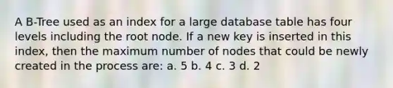 A B-Tree used as an index for a large database table has four levels including the root node. If a new key is inserted in this index, then the maximum number of nodes that could be newly created in the process are: a. 5 b. 4 c. 3 d. 2