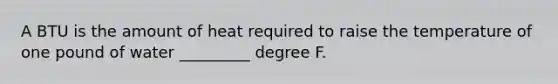 A BTU is the amount of heat required to raise the temperature of one pound of water _________ degree F.