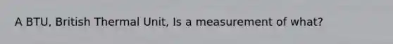 A BTU, British Thermal Unit, Is a measurement of what?