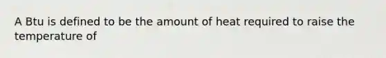 A Btu is defined to be the amount of heat required to raise the temperature of