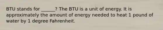 BTU stands for ______? The BTU is a unit of energy. It is approximately the amount of energy needed to heat 1 pound of water by 1 degree Fahrenheit.