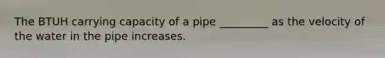 The BTUH carrying capacity of a pipe _________ as the velocity of the water in the pipe increases.