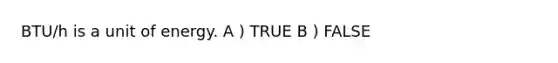 BTU/h is a unit of energy. A ) TRUE B ) FALSE