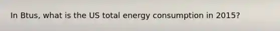 In Btus, what is the US total energy consumption in 2015?