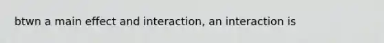 btwn a main effect and interaction, an interaction is