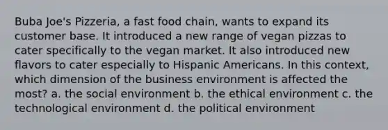 Buba Joe's Pizzeria, a fast food chain, wants to expand its customer base. It introduced a new range of vegan pizzas to cater specifically to the vegan market. It also introduced new flavors to cater especially to Hispanic Americans. In this context, which dimension of the business environment is affected the most? a. the social environment b. the ethical environment c. the technological environment d. the political environment