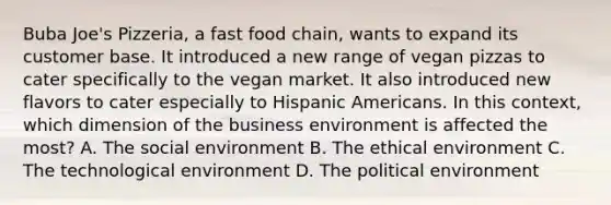 Buba Joe's Pizzeria, a fast food chain, wants to expand its customer base. It introduced a new range of vegan pizzas to cater specifically to the vegan market. It also introduced new flavors to cater especially to Hispanic Americans. In this context, which dimension of the business environment is affected the most? A. The social environment B. The ethical environment C. The technological environment D. The political environment