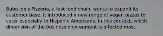 Buba Joe's Pizzeria, a fast food chain, wants to expand its customer base. It introduced a new range of vegan pizzas to cater especially to Hispanic Americans. In this context, which dimension of the business environment is affected most.