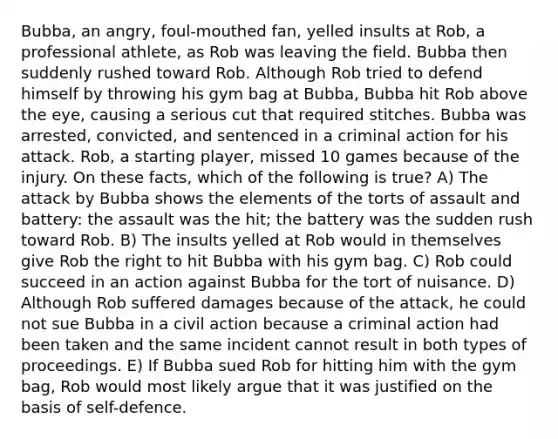 Bubba, an angry, foul-mouthed fan, yelled insults at Rob, a professional athlete, as Rob was leaving the field. Bubba then suddenly rushed toward Rob. Although Rob tried to defend himself by throwing his gym bag at Bubba, Bubba hit Rob above the eye, causing a serious cut that required stitches. Bubba was arrested, convicted, and sentenced in a criminal action for his attack. Rob, a starting player, missed 10 games because of the injury. On these facts, which of the following is true? A) The attack by Bubba shows the elements of the torts of assault and battery: the assault was the hit; the battery was the sudden rush toward Rob. B) The insults yelled at Rob would in themselves give Rob the right to hit Bubba with his gym bag. C) Rob could succeed in an action against Bubba for the tort of nuisance. D) Although Rob suffered damages because of the attack, he could not sue Bubba in a civil action because a criminal action had been taken and the same incident cannot result in both types of proceedings. E) If Bubba sued Rob for hitting him with the gym bag, Rob would most likely argue that it was justified on the basis of self-defence.