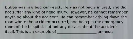 Bubba was in a bad car wreck. He was not badly injured, and did not suffer any kind of head injury. However, he cannot remember anything about the accident. He can remember driving down the road where the accident occurred, and being in the emergency room of the hospital, but not any details about the accident itself. This is an example of _____________________ amnesia