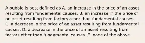 A bubble is best defined as A. an increase in the price of an asset resulting from fundamental causes. B. an increase in the price of an asset resulting from factors other than fundamental causes. C. a decrease in the price of an asset resulting from fundamental causes. D. a decrease in the price of an asset resulting from factors other than fundamental causes. E. none of the above.