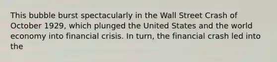 This bubble burst spectacularly in the Wall Street Crash of October 1929, which plunged the United States and the world economy into financial crisis. In turn, the financial crash led into the