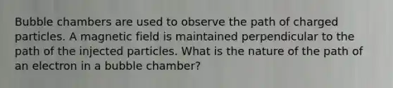 Bubble chambers are used to observe the path of charged particles. A magnetic field is maintained perpendicular to the path of the injected particles. What is the nature of the path of an electron in a bubble chamber?