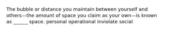 The bubble or distance you maintain between yourself and others—the amount of space you claim as your own—is known as ______ space. personal operational inviolate social