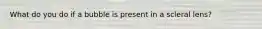 What do you do if a bubble is present in a scleral lens?
