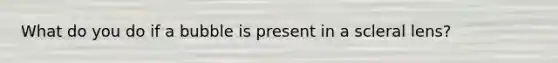 What do you do if a bubble is present in a scleral lens?