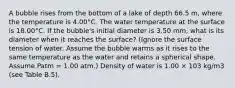 A bubble rises from the bottom of a lake of depth 66.5 m, where the temperature is 4.00°C. The water temperature at the surface is 18.00°C. If the bubble's initial diameter is 3.50 mm, what is its diameter when it reaches the surface? (Ignore the surface tension of water. Assume the bubble warms as it rises to the same temperature as the water and retains a spherical shape. Assume Patm = 1.00 atm.) Density of water is 1.00 × 103 kg/m3 (see Table B.5).