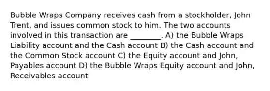 Bubble Wraps Company receives cash from a stockholder, John Trent, and issues common stock to him. The two accounts involved in this transaction are ________. A) the Bubble Wraps Liability account and the Cash account B) the Cash account and the Common Stock account C) the Equity account and John, Payables account D) the Bubble Wraps Equity account and John, Receivables account